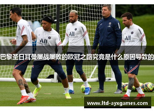 巴黎圣日耳曼屡战屡败的欧冠之路究竟是什么原因导致的 巴黎圣日耳曼屡战屡败的欧冠之路究竟是什么原因导致的
