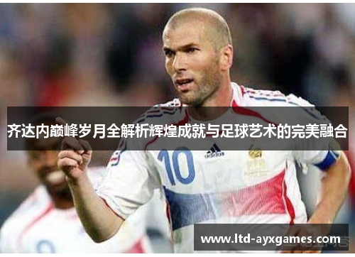 齐达内巅峰岁月全解析辉煌成就与足球艺术的完美融合