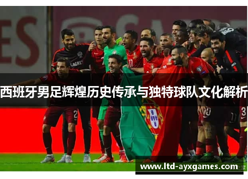 西班牙男足辉煌历史传承与独特球队文化解析 西班牙男足辉煌历史传承与独特球队文化解析