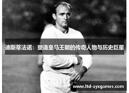 迪斯蒂法诺：塑造皇马王朝的传奇人物与历史巨星