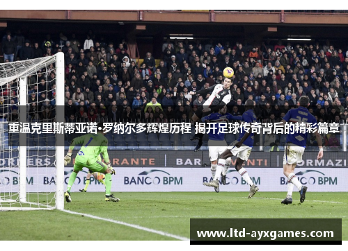 重温克里斯蒂亚诺·罗纳尔多辉煌历程 揭开足球传奇背后的精彩篇章