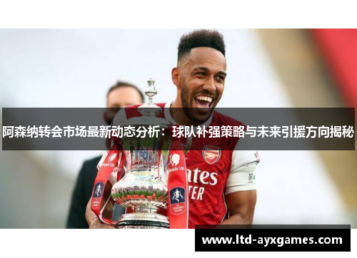 阿森纳转会市场最新动态分析：球队补强策略与未来引援方向揭秘