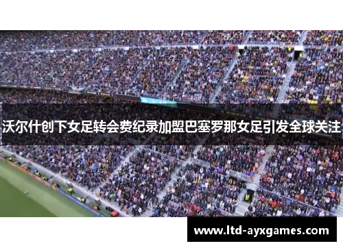 沃尔什创下女足转会费纪录加盟巴塞罗那女足引发全球关注 沃尔什创下女足转会费纪录加盟巴塞罗那女足引发全球关注