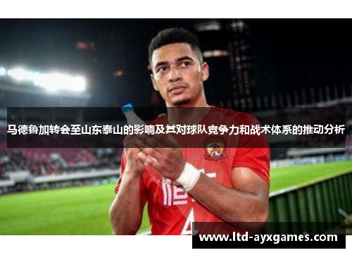 马德鲁加转会至山东泰山的影响及其对球队竞争力和战术体系的推动分析